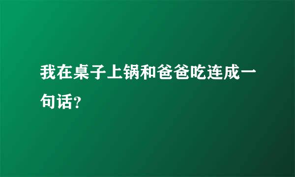 我在桌子上锅和爸爸吃连成一句话？