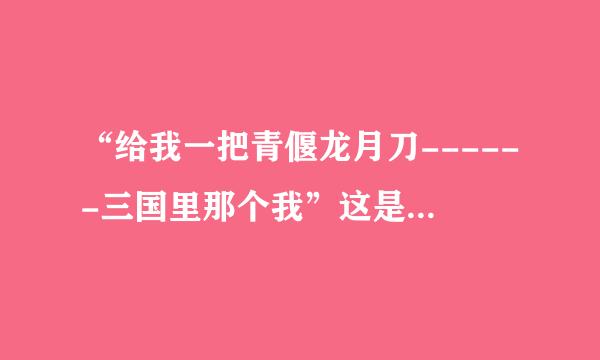 “给我一把青偃龙月刀------三国里那个我”这是歌词，能找到这首歌吗？