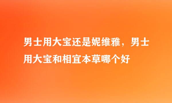 男士用大宝还是妮维雅，男士用大宝和相宜本草哪个好