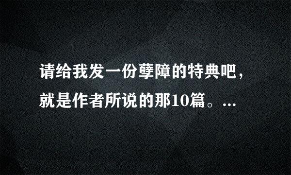 请给我发一份孽障的特典吧，就是作者所说的那10篇。只要发对了，我立刻就给分。谢谢你。