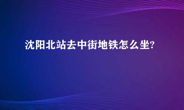 沈阳北站去中街地铁怎么坐?