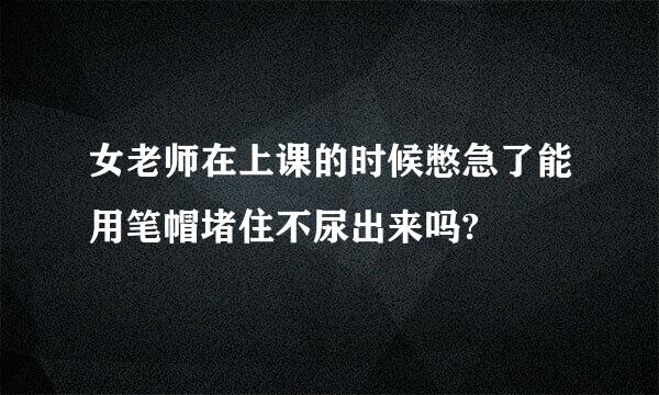 女老师在上课的时候憋急了能用笔帽堵住不尿出来吗?