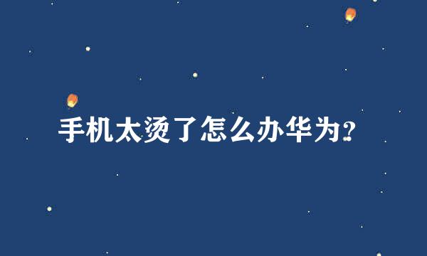 手机太烫了怎么办华为？