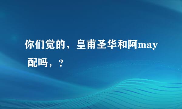 你们觉的，皇甫圣华和阿may 配吗，？