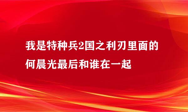 我是特种兵2国之利刃里面的何晨光最后和谁在一起