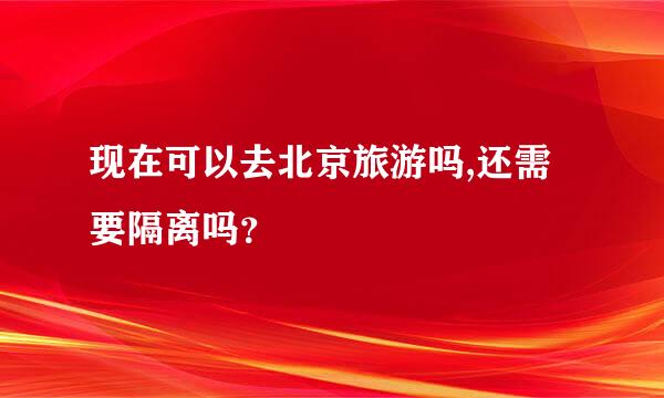 现在可以去北京旅游吗,还需要隔离吗？