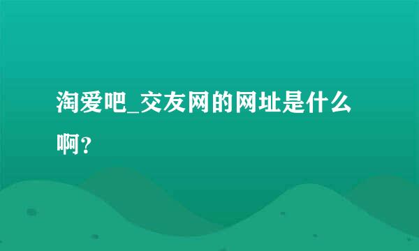 淘爱吧_交友网的网址是什么啊？