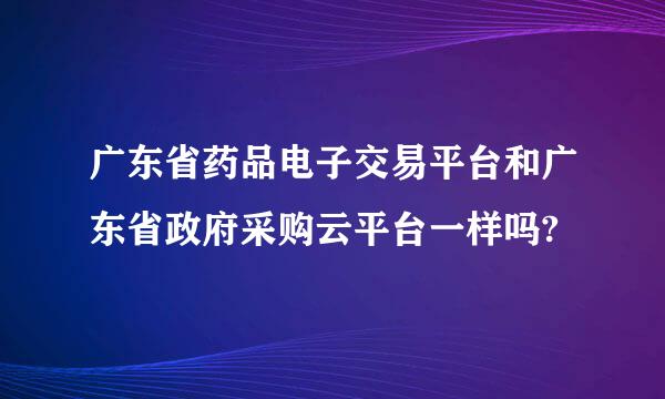 广东省药品电子交易平台和广东省政府采购云平台一样吗?