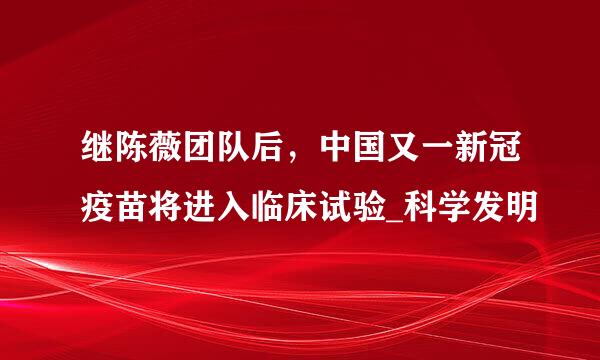 继陈薇团队后，中国又一新冠疫苗将进入临床试验_科学发明