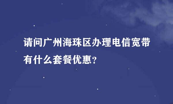 请问广州海珠区办理电信宽带有什么套餐优惠？