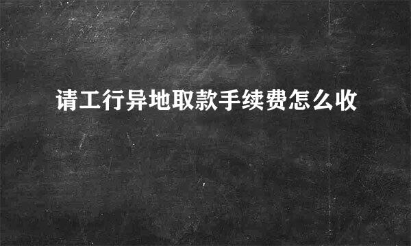 请工行异地取款手续费怎么收