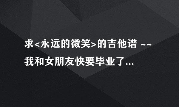 求<永远的微笑>的吉他谱 ~~我和女朋友快要毕业了,分别前想唱给她听,请大家帮忙