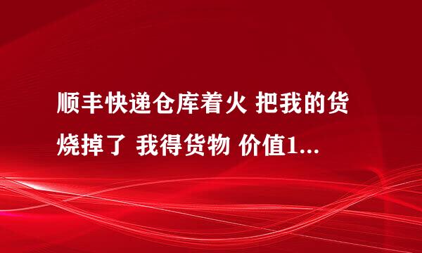 顺丰快递仓库着火 把我的货烧掉了 我得货物 价值15000元 投保10000万 他们说只能赔付1