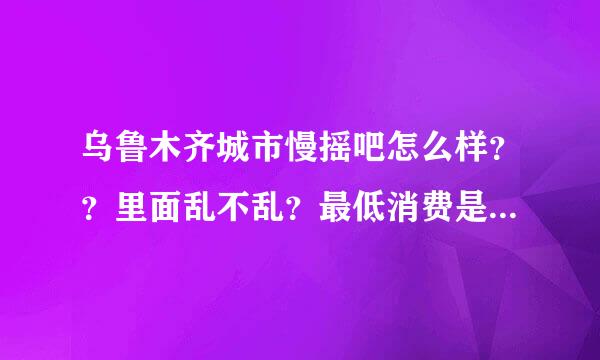 乌鲁木齐城市慢摇吧怎么样？？里面乱不乱？最低消费是多少？想跟朋友一起去体验一下，但是又有点担心！