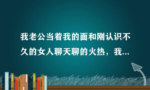 我老公当着我的面和刚认识不久的女人聊天聊的火热，我心里难受，该怎么办？