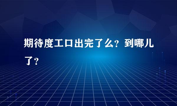 期待度工口出完了么？到哪儿了？