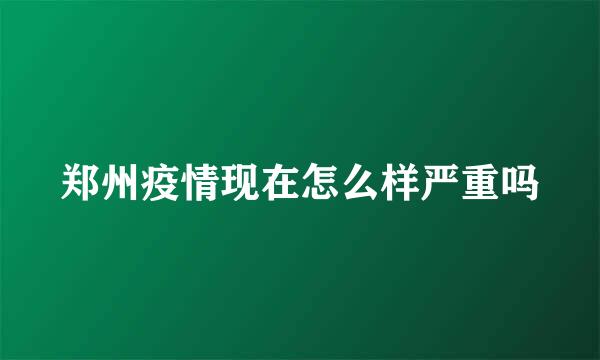 郑州疫情现在怎么样严重吗