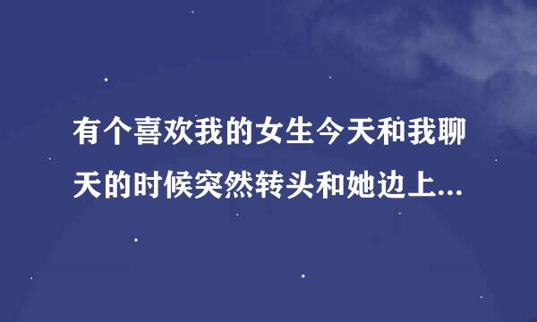 有个喜欢我的女生今天和我聊天的时候突然转头和她边上的一个女生窃窃私语，会不会是不喜欢我了?