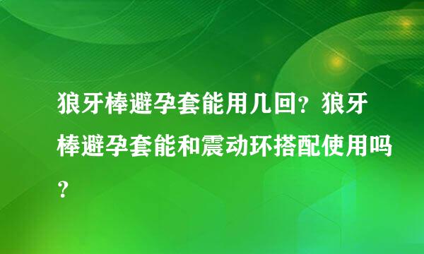 狼牙棒避孕套能用几回？狼牙棒避孕套能和震动环搭配使用吗？