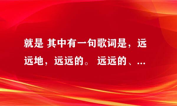 就是 其中有一句歌词是，远远地，远远的。 远远的、。这是什么歌啊？ 麻烦知道的说一下歌名~