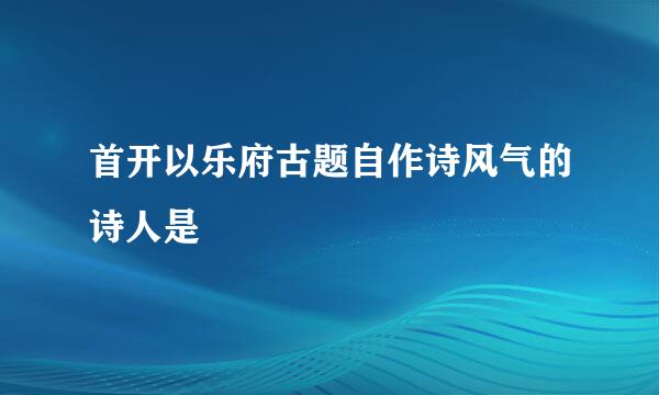 首开以乐府古题自作诗风气的诗人是