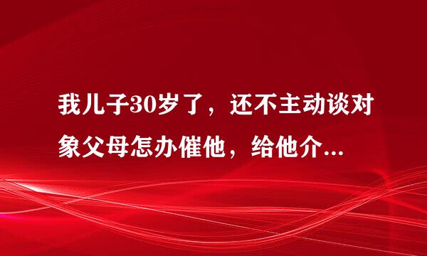 我儿子30岁了，还不主动谈对象父母怎办催他，给他介绍一个谈一段时间就没事了，就这样下去怎办