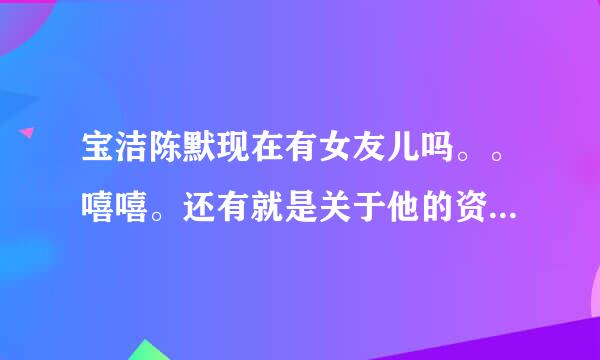 宝洁陈默现在有女友儿吗。。嘻嘻。还有就是关于他的资料，越详细越好。嘿嘿