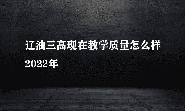 辽油三高现在教学质量怎么样2022年