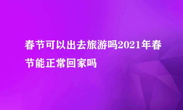 春节可以出去旅游吗2021年春节能正常回家吗