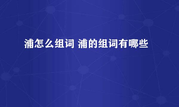 浦怎么组词 浦的组词有哪些