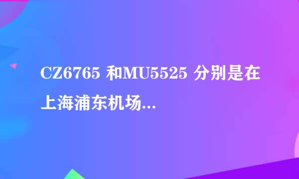 CZ6765 和MU5525 分别是在上海浦东机场 的哪个航站楼？？？。请帮忙找最新的信息，南航好像刚搬了