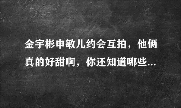 金宇彬申敏儿约会互拍，他俩真的好甜啊，你还知道哪些模范情侣