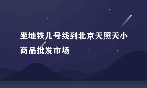 坐地铁几号线到北京天照天小商品批发市场