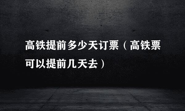 高铁提前多少天订票（高铁票可以提前几天去）