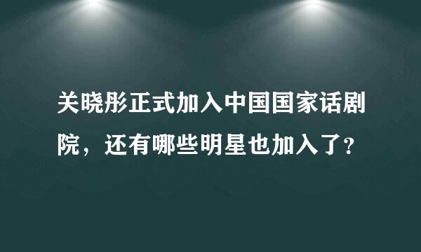 关晓彤正式加入中国国家话剧院，还有哪些明星也加入了？