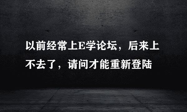 以前经常上E学论坛，后来上不去了，请问才能重新登陆