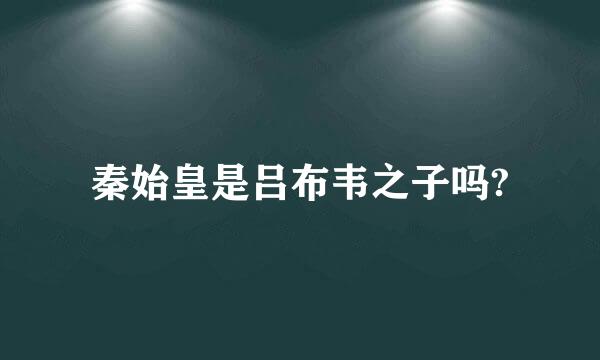 秦始皇是吕布韦之子吗?