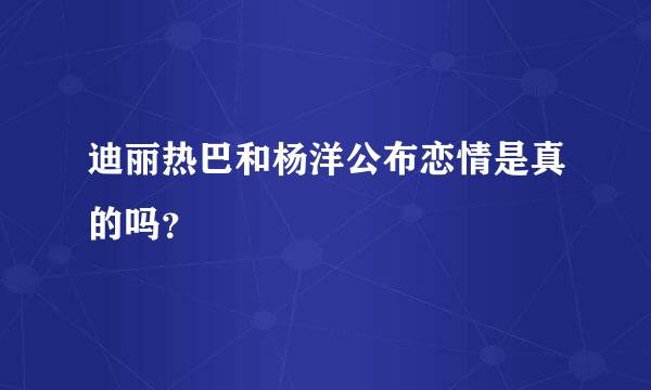 迪丽热巴和杨洋公布恋情是真的吗？