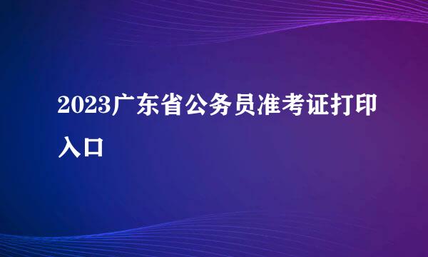 2023广东省公务员准考证打印入口