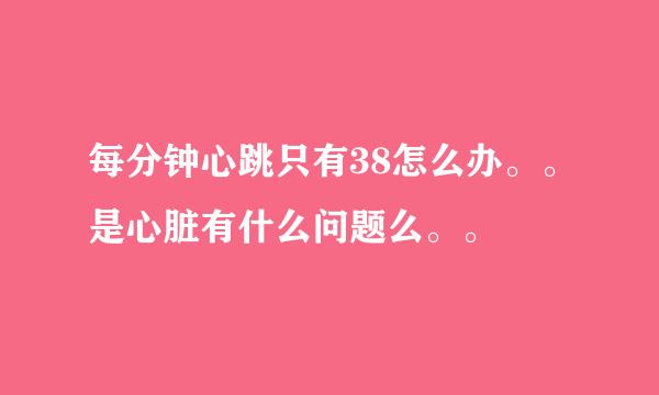 每分钟心跳只有38怎么办。。是心脏有什么问题么。。