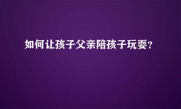 如何让孩子父亲陪孩子玩耍？