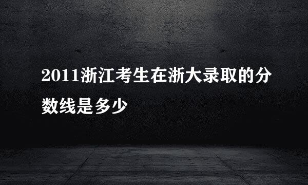 2011浙江考生在浙大录取的分数线是多少