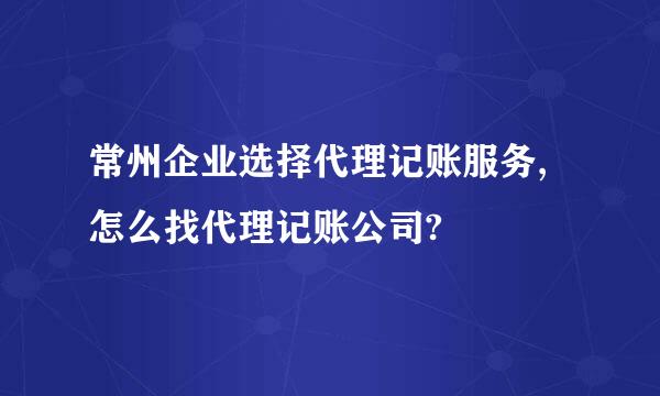 常州企业选择代理记账服务,怎么找代理记账公司?