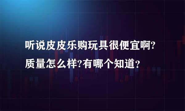 听说皮皮乐购玩具很便宜啊?质量怎么样?有哪个知道？