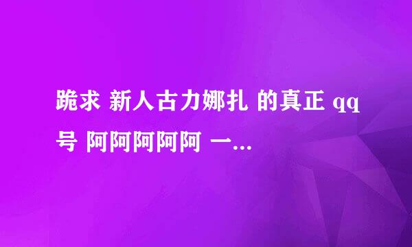 跪求 新人古力娜扎 的真正 qq号 阿阿阿阿阿 一定要是真的