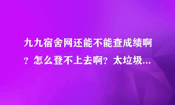 九九宿舍网还能不能查成绩啊？怎么登不上去啊？太垃圾了吧！！