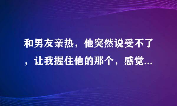 和男友亲热，他突然说受不了，让我握住他的那个，感觉到他很难受，我就帮他，然后就感觉到他在我手上蹭动