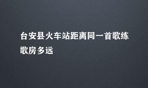 台安县火车站距离同一首歌练歌房多远