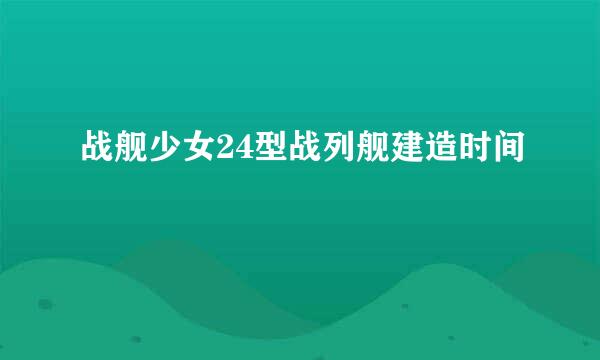 战舰少女24型战列舰建造时间