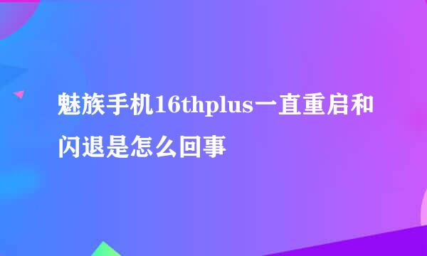 魅族手机16thplus一直重启和闪退是怎么回事